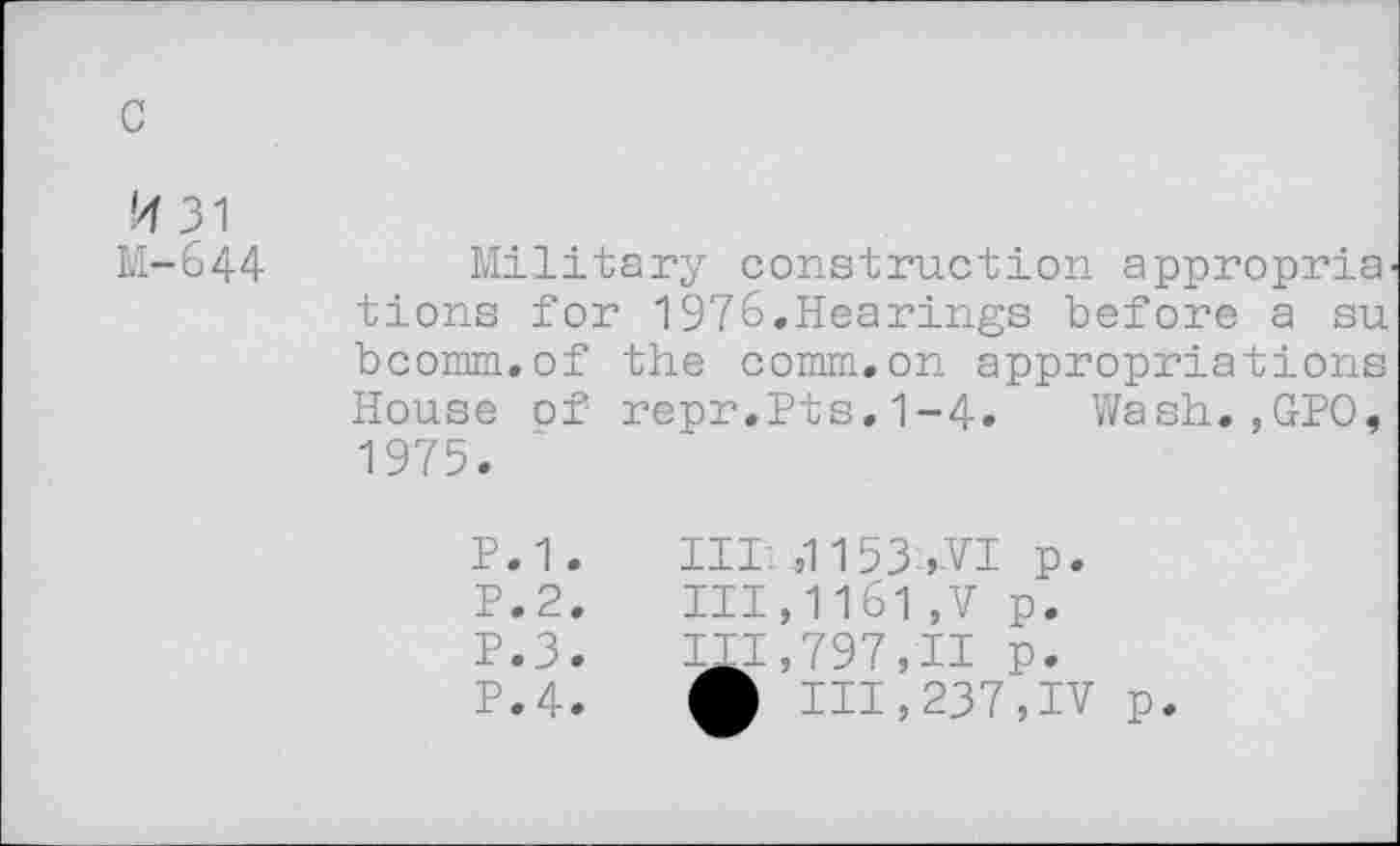 ﻿c
'4 31 M-644
Military construction appropria' tions for 1976.Hearings before a su bcomm.of the comm.on appropriations House of repr.Pts.1-4. Wash.,GPO, 1975.
P.1.	1111,1153-,VI p.
P.2.	111,1161,V p.
P.3.	111,797,11 p.
P.4. f III,237,IV p.